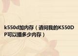 k550d加内存（请问我的K550DP可以插多少内存）