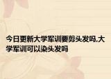 今日更新大学军训要剪头发吗,大学军训可以染头发吗