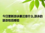 今日更新游泳要注意什么,游泳的禁忌包括哪些
