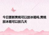 今日更新黄桃可以放冰箱吗,黄桃放冰箱可以放几天
