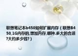 联想笔记本b450如何扩展内存（联想B450,1G内存的,想加内存,哪种.多大的合适?大约多少钱?）