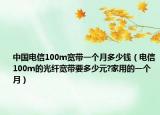 中国电信100m宽带一个月多少钱（电信100m的光纤宽带要多少元?家用的一个月）