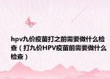 hpv九价疫苗打之前需要做什么检查（打九价HPV疫苗前需要做什么检查）