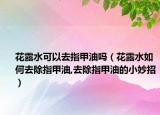 花露水可以去指甲油吗（花露水如何去除指甲油,去除指甲油的小妙招）