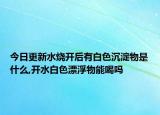 今日更新水烧开后有白色沉淀物是什么,开水白色漂浮物能喝吗