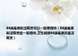 84消毒液和洁厕灵可以一起使用吗（84消毒液和洁厕灵能一起用吗,卫生间用84消毒液还是洁厕灵）