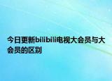 今日更新bilibili电视大会员与大会员的区别