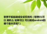 联想平板能刷成安卓系统吗（联想O1可以 刷机么 如果可以 可以刷成android的哪个版本系统?）