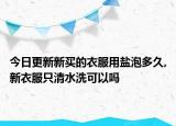 今日更新新买的衣服用盐泡多久,新衣服只清水洗可以吗