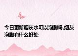 今日更新烟灰水可以泡脚吗,烟灰泡脚有什么好处