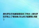 摩托罗拉手机解锁密码忘了咋办（摩托罗拉手机上了密码锁,怎么样才能解锁,求解）