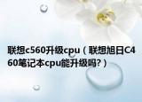 联想c560升级cpu（联想旭日C460笔记本cpu能升级吗?）