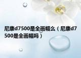 尼康d7500是全画幅么（尼康d7500是全画幅吗）