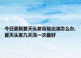 今日更新夏天头发容易出油怎么办,夏天头发几天洗一次最好