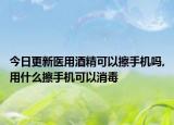 今日更新医用酒精可以擦手机吗,用什么擦手机可以消毒