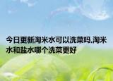今日更新淘米水可以洗菜吗,淘米水和盐水哪个洗菜更好