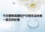 今日更新离婚财产分割无法协商一致怎样处理
