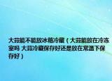 大蒜能不能放冰箱冷藏（大蒜能放在冷冻室吗 大蒜冷藏保存好还是放在常温下保存好）