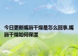 今日更新嘴唇干燥是怎么回事,嘴唇干燥如何保湿