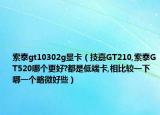 索泰gt10302g显卡（技嘉GT210,索泰GT520哪个更好?都是低端卡,相比较一下哪一个略微好些）