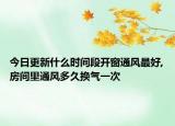 今日更新什么时间段开窗通风最好,房间里通风多久换气一次