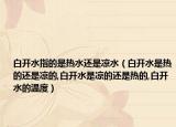 白开水指的是热水还是凉水（白开水是热的还是凉的,白开水是凉的还是热的,白开水的温度）