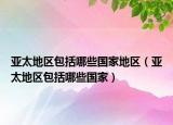 亚太地区包括哪些国家地区（亚太地区包括哪些国家）
