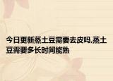 今日更新蒸土豆需要去皮吗,蒸土豆需要多长时间能熟