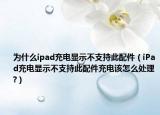 为什么ipad充电显示不支持此配件（iPad充电显示不支持此配件充电该怎么处理?）