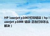 HP laserjet p1007打印错误（hp laserjet p1008 错误-正在打印怎么解决）
