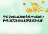 今日更新洗完澡喝完热水体温会上升吗,洗完澡喝热水好还是冷水好