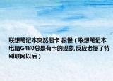 联想笔记本突然很卡 很慢（联想笔记本电脑G480总是有卡的现象,反应老慢了特别联网以后）