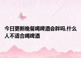 今日更新晚餐喝啤酒会胖吗,什么人不适合喝啤酒