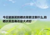 今日更新买防晒衣需要注意什么,防晒衣买合身还是大点好