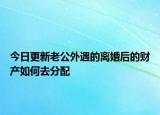 今日更新老公外遇的离婚后的财产如何去分配