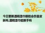 今日更新酒精湿巾擦脸会伤害皮肤吗,酒精湿巾能擦手吗