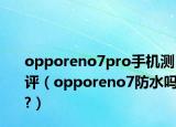 opporeno7pro手机测评（opporeno7防水吗?）