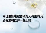 今日更新电蚊香液对人有害吗,电蚊香液可以开一晚上吗