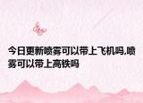 今日更新喷雾可以带上飞机吗,喷雾可以带上高铁吗