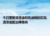 今日更新清凉油和风油精的区别,清凉油能治痔疮吗