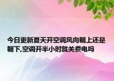 今日更新夏天开空调风向朝上还是朝下,空调开半小时就关费电吗