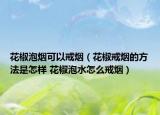 花椒泡烟可以戒烟（花椒戒烟的方法是怎样 花椒泡水怎么戒烟）