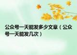 公众号一天能发多少文章（公众号一天能发几次）