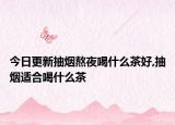 今日更新抽烟熬夜喝什么茶好,抽烟适合喝什么茶
