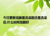 今日更新泡脚是洗澡前还是洗澡后,什么时间泡脚好