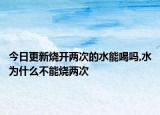 今日更新烧开两次的水能喝吗,水为什么不能烧两次
