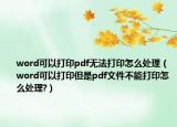 word可以打印pdf无法打印怎么处理（word可以打印但是pdf文件不能打印怎么处理?）