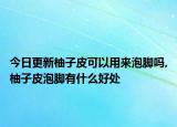 今日更新柚子皮可以用来泡脚吗,柚子皮泡脚有什么好处