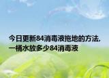 今日更新84消毒液拖地的方法,一桶水放多少84消毒液