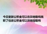 今日更新公积金可以在异地取吗离职了住房公积金可以异地提取吗